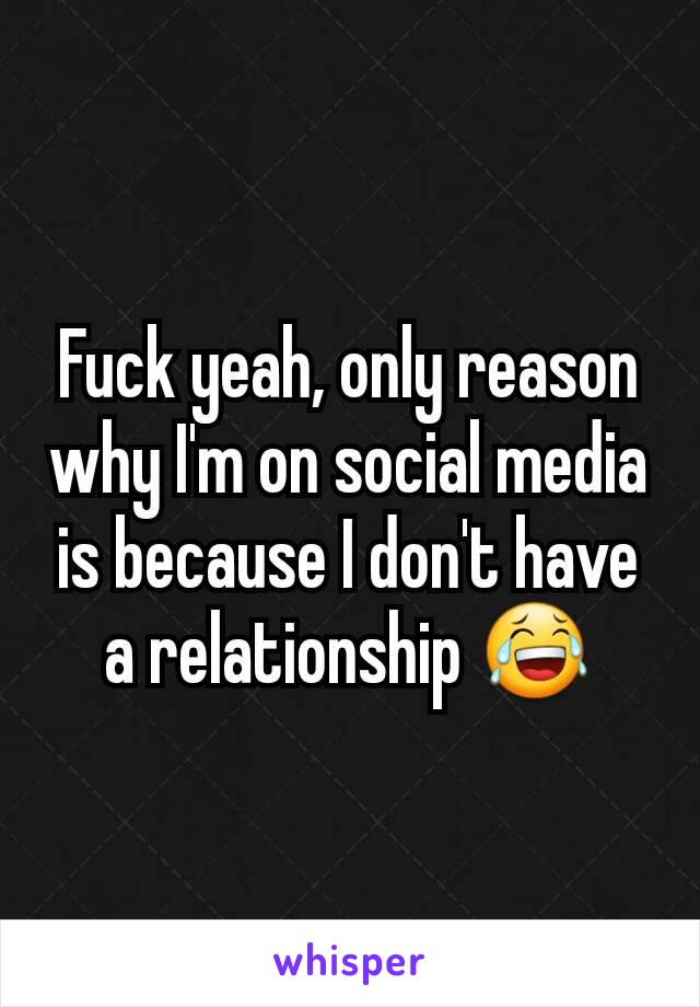 Fuck yeah, only reason why I'm on social media is because I don't have a relationship 😂