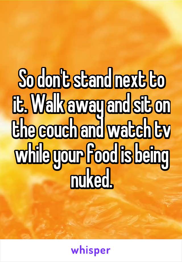 So don't stand next to it. Walk away and sit on the couch and watch tv while your food is being nuked.