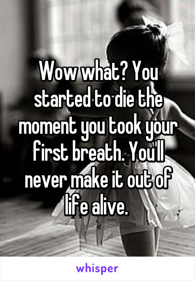 Wow what? You started to die the moment you took your first breath. You'll never make it out of life alive. 