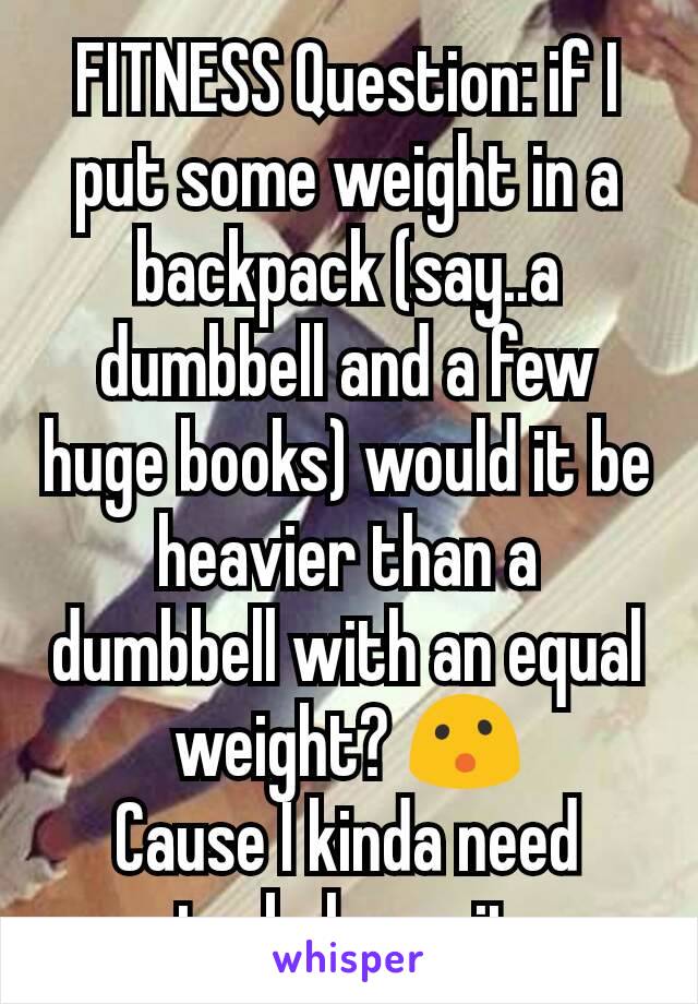 FITNESS Question: if I put some weight in a backpack (say..a dumbbell and a few huge books) would it be heavier than a dumbbell with an equal weight? 😮
Cause I kinda need to..balance it