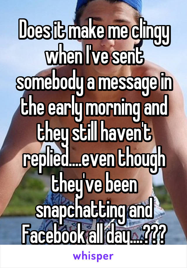 Does it make me clingy when I've sent somebody a message in the early morning and they still haven't replied....even though they've been snapchatting and Facebook all day....???