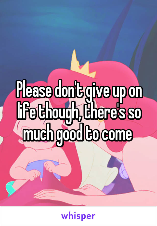 Please don't give up on life though, there's so much good to come 