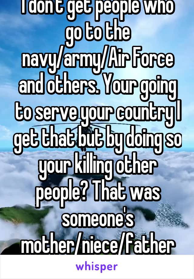 I don't get people who go to the navy/army/Air Force and others. Your going to serve your country I get that but by doing so your killing other people? That was someone's mother/niece/father and so on