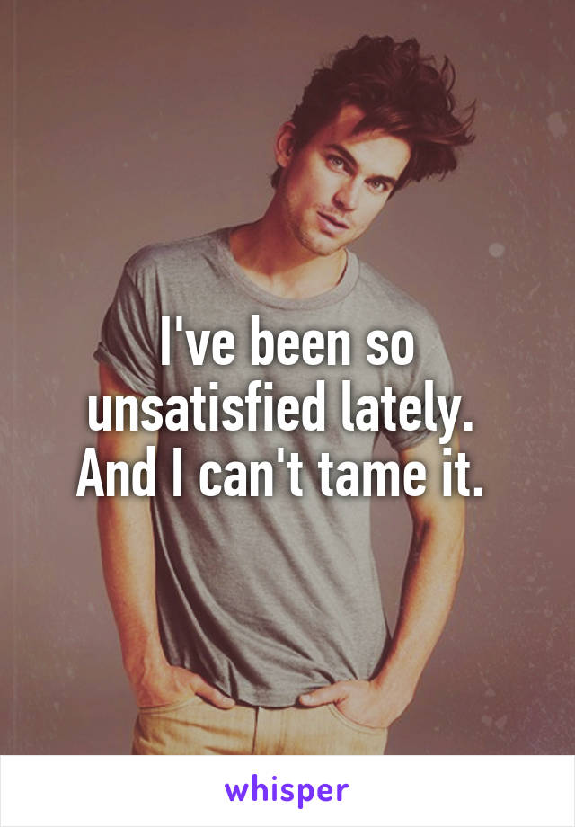 I've been so unsatisfied lately. 
And I can't tame it. 