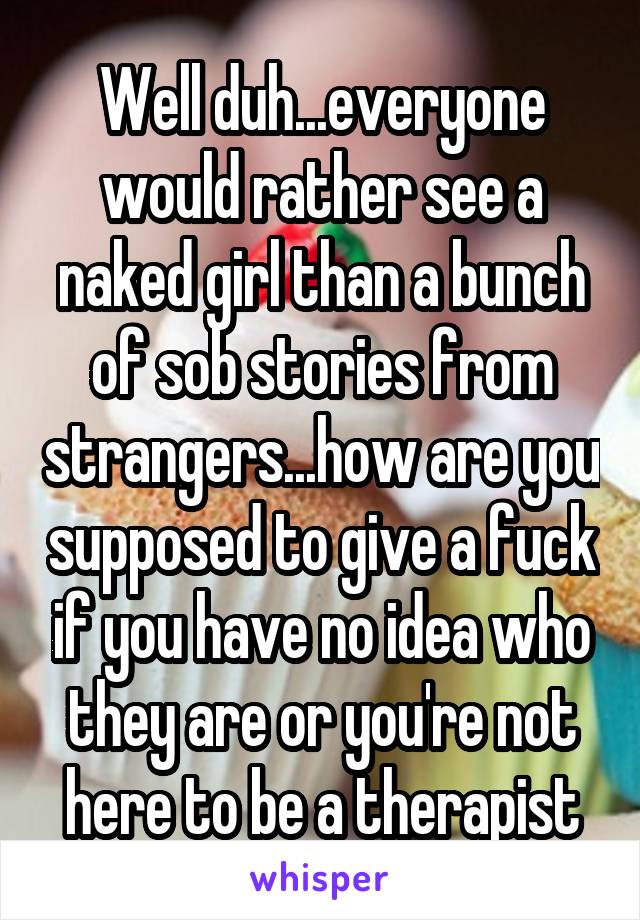 Well duh...everyone would rather see a naked girl than a bunch of sob stories from strangers...how are you supposed to give a fuck if you have no idea who they are or you're not here to be a therapist