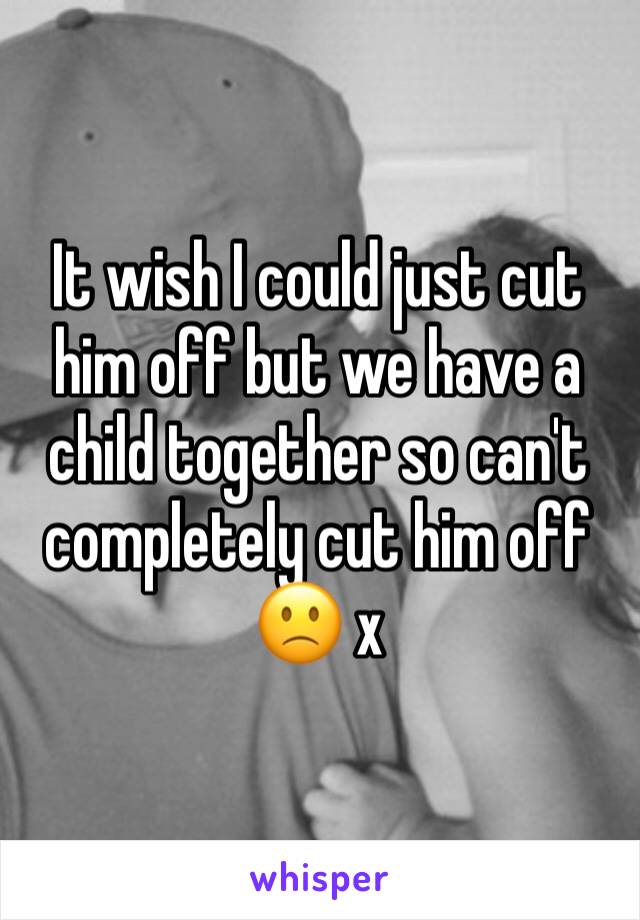 It wish I could just cut him off but we have a child together so can't completely cut him off 🙁 x