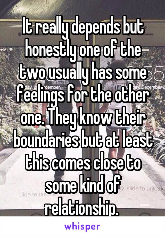 It really depends but honestly one of the two usually has some feelings for the other one. They know their boundaries but at least this comes close to some kind of relationship. 