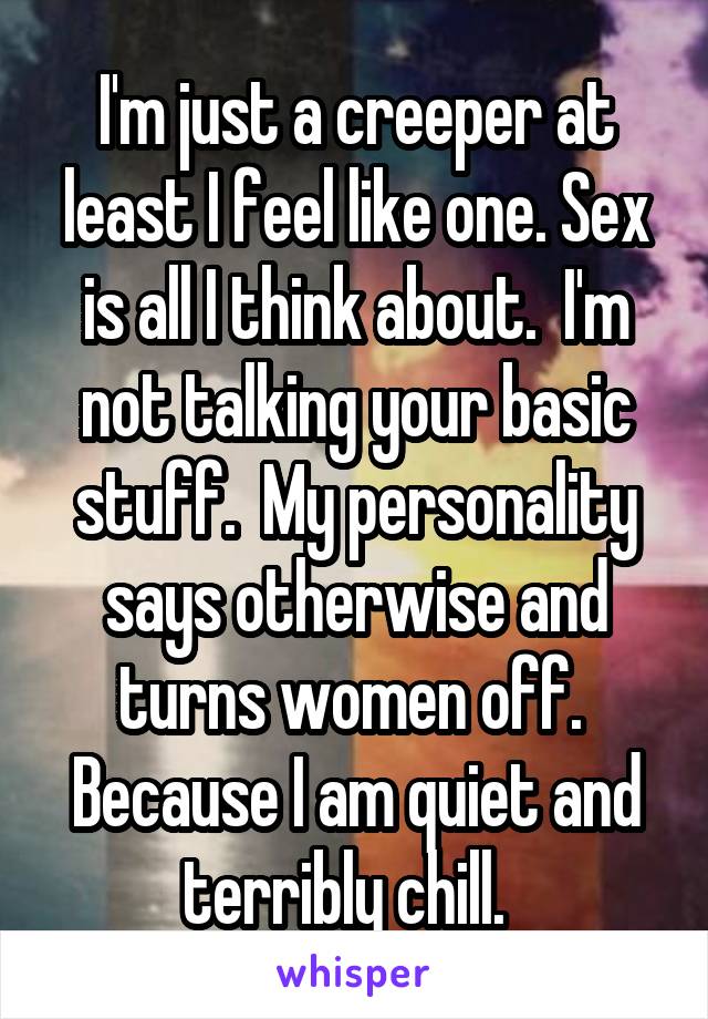 I'm just a creeper at least I feel like one. Sex is all I think about.  I'm not talking your basic stuff.  My personality says otherwise and turns women off.  Because I am quiet and terribly chill.  