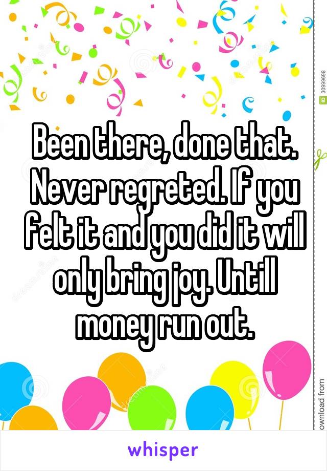 Been there, done that. Never regreted. If you felt it and you did it will only bring joy. Untill money run out.