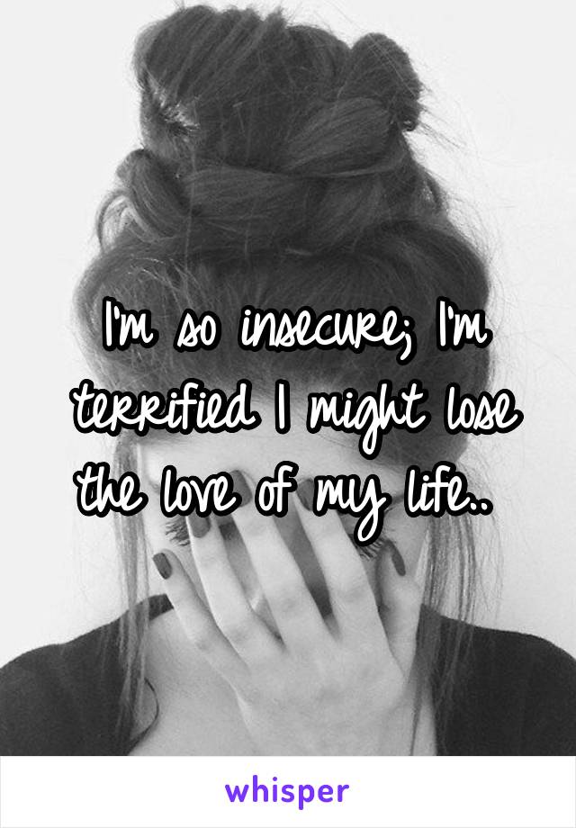 I'm so insecure; I'm terrified I might lose the love of my life.. 