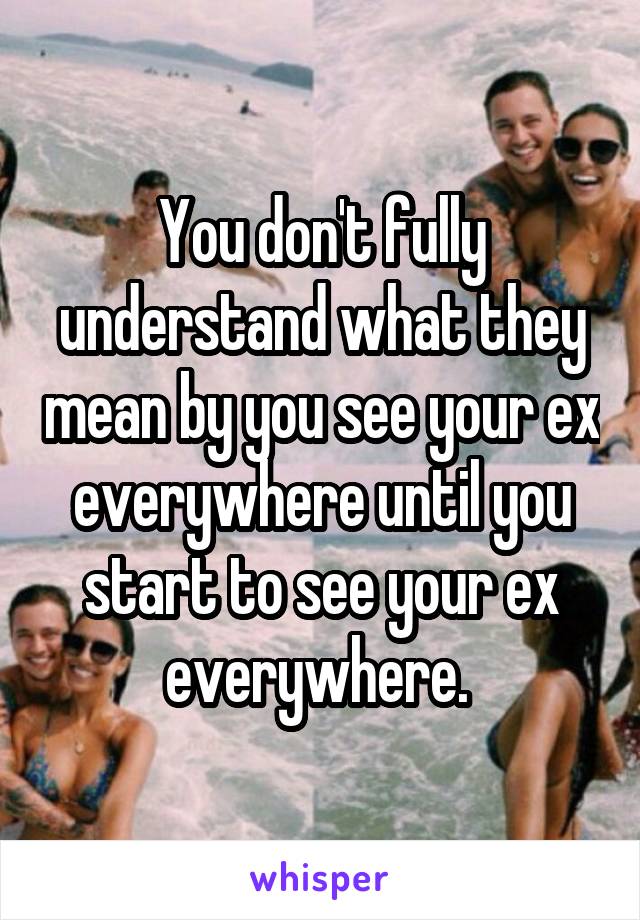 You don't fully understand what they mean by you see your ex everywhere until you start to see your ex everywhere. 