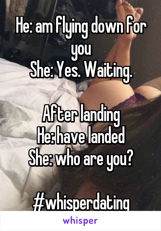 He: am flying down for you
She: Yes. Waiting.

After landing
He: have landed
She: who are you?

#whisperdating