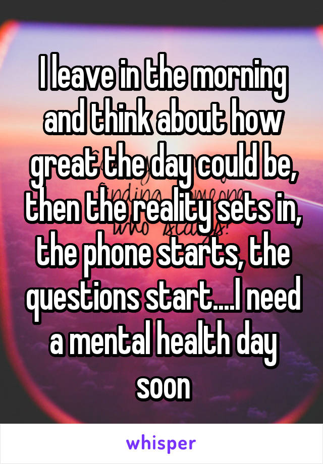 I leave in the morning and think about how great the day could be, then the reality sets in, the phone starts, the questions start....I need a mental health day soon