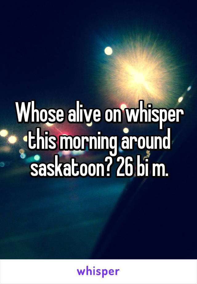 Whose alive on whisper this morning around saskatoon? 26 bi m.