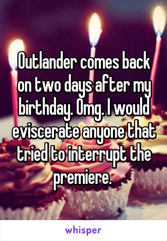 Outlander comes back on two days after my birthday. Omg. I would eviscerate anyone that tried to interrupt the premiere. 