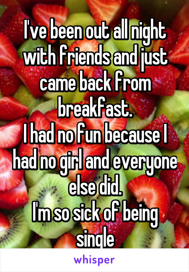 I've been out all night with friends and just came back from breakfast.
I had no fun because I had no girl and everyone else did.
I'm so sick of being single