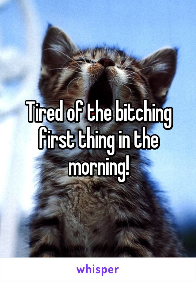 Tired of the bitching first thing in the morning!