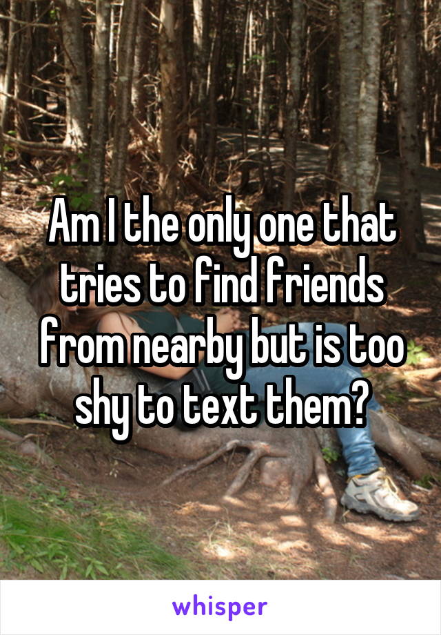 Am I the only one that tries to find friends from nearby but is too shy to text them?