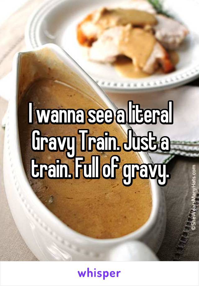 I wanna see a literal Gravy Train. Just a train. Full of gravy.