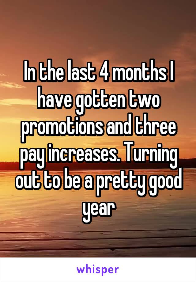 In the last 4 months I have gotten two promotions and three pay increases. Turning out to be a pretty good year