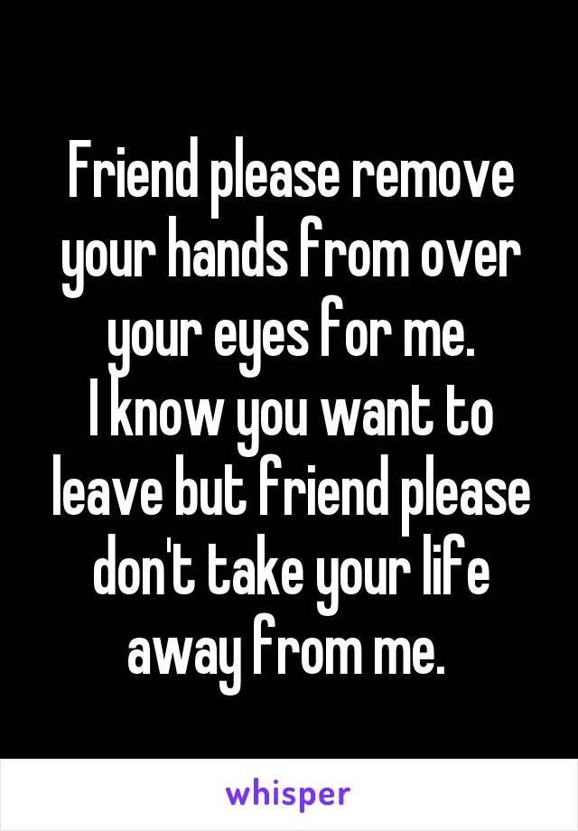 Friend please remove your hands from over your eyes for me.
I know you want to leave but friend please don't take your life away from me. 