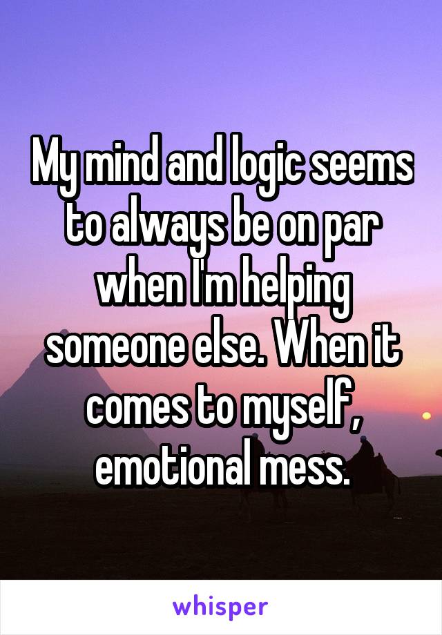 My mind and logic seems to always be on par when I'm helping someone else. When it comes to myself, emotional mess.