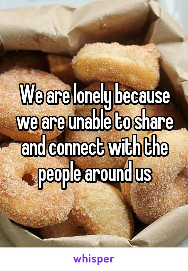 We are lonely because we are unable to share and connect with the people around us