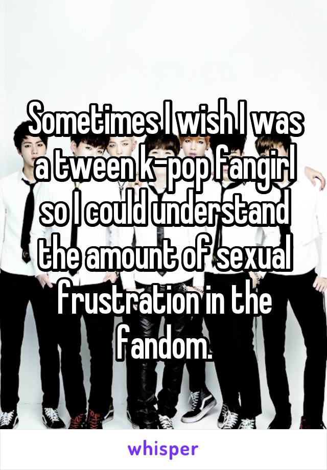 Sometimes I wish I was a tween k-pop fangirl so I could understand the amount of sexual frustration in the fandom.