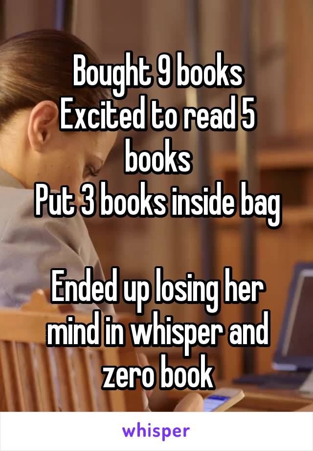 Bought 9 books
Excited to read 5 books
Put 3 books inside bag

Ended up losing her mind in whisper and zero book