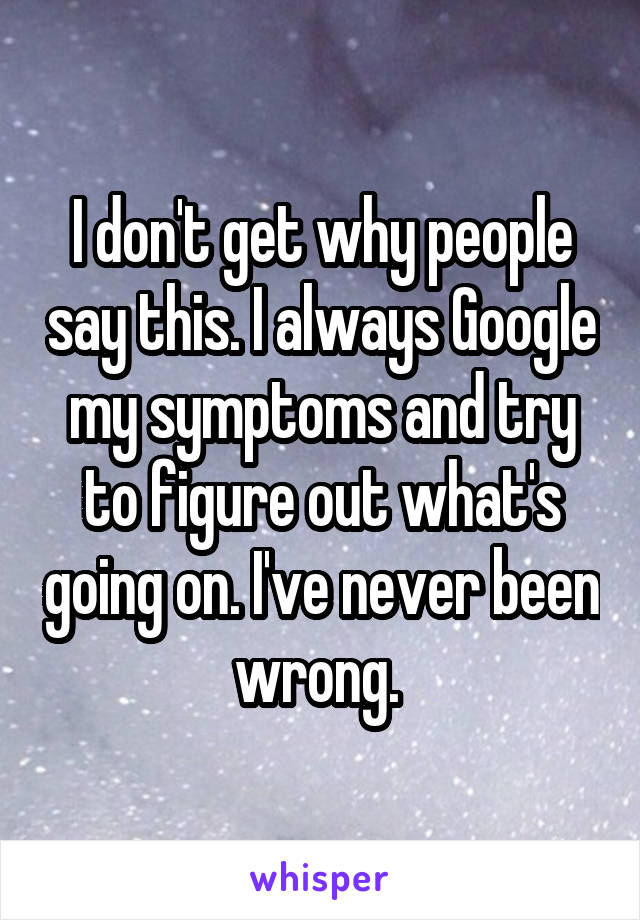 I don't get why people say this. I always Google my symptoms and try to figure out what's going on. I've never been wrong. 