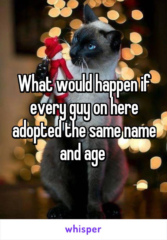 What would happen if every guy on here adopted the same name and age 