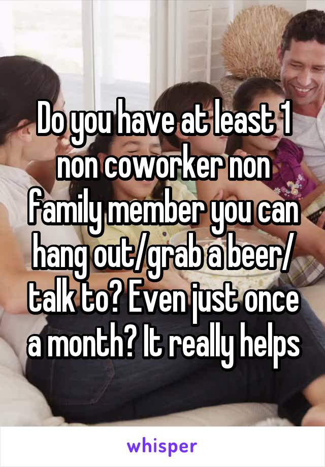 Do you have at least 1 non coworker non family member you can hang out/grab a beer/ talk to? Even just once a month? It really helps