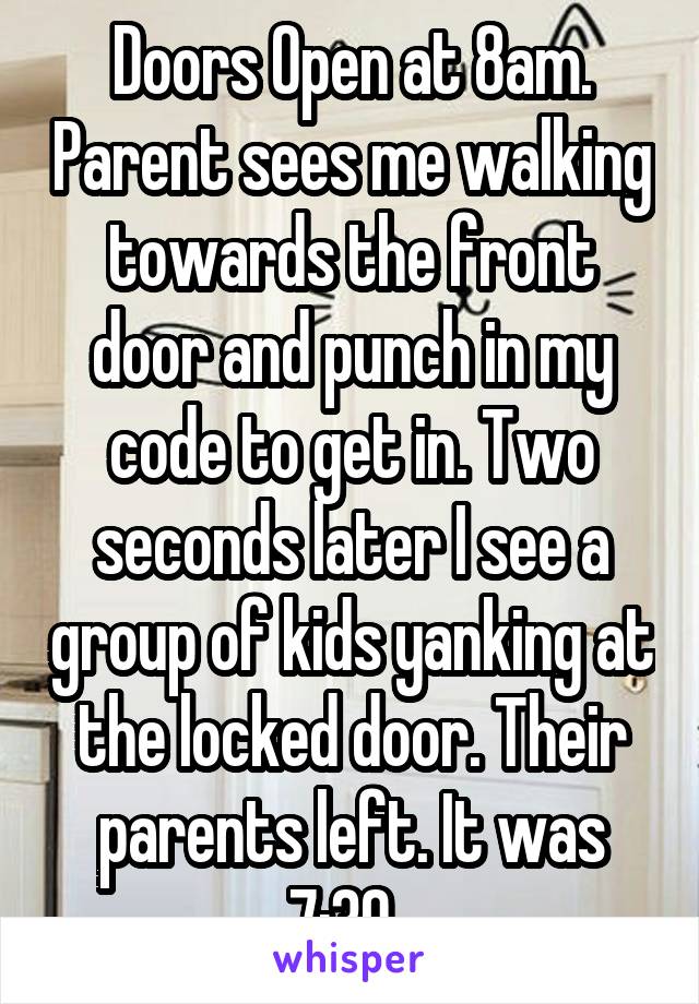 Doors Open at 8am. Parent sees me walking towards the front door and punch in my code to get in. Two seconds later I see a group of kids yanking at the locked door. Their parents left. It was 7:30. 