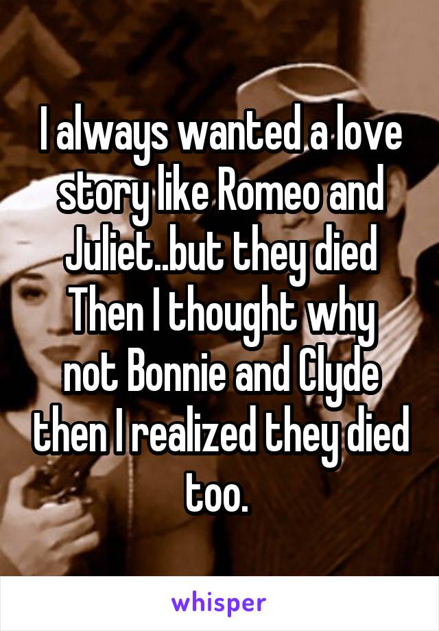 I always wanted a love story like Romeo and Juliet..but they died
Then I thought why not Bonnie and Clyde then I realized they died too. 