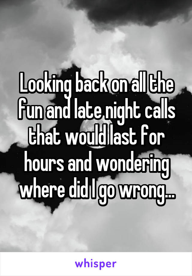 Looking back on all the fun and late night calls that would last for hours and wondering where did I go wrong...