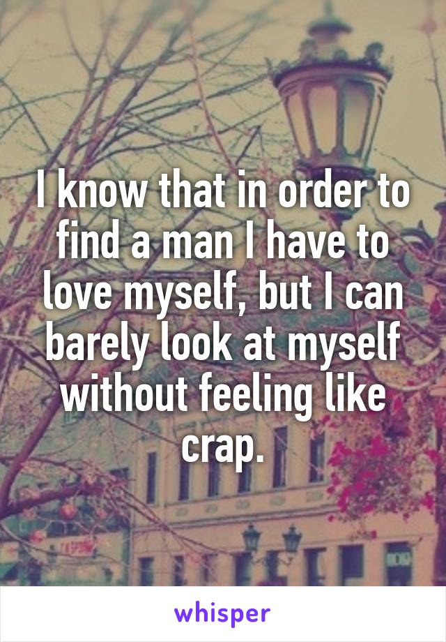 I know that in order to find a man I have to love myself, but I can barely look at myself without feeling like crap.