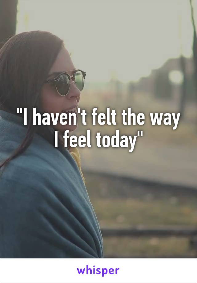 "I haven't felt the way
I feel today"
