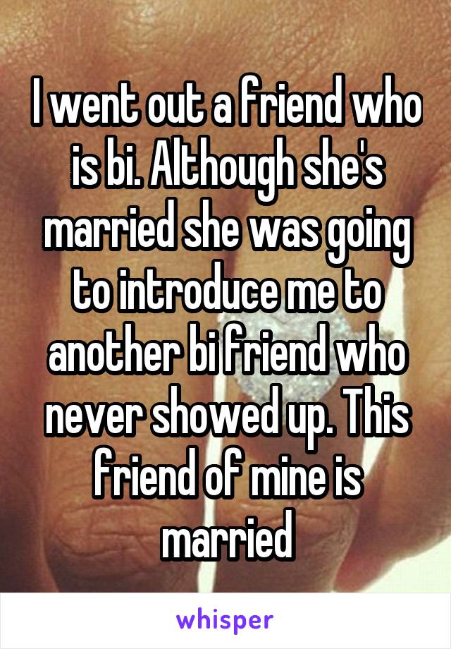 I went out a friend who is bi. Although she's married she was going to introduce me to another bi friend who never showed up. This friend of mine is married