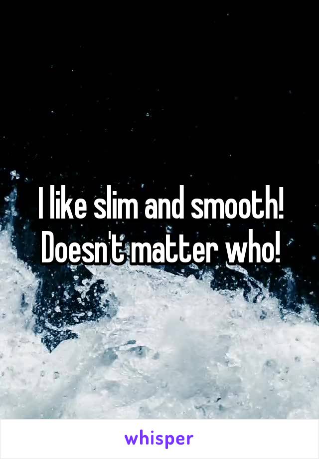 I like slim and smooth! Doesn't matter who!