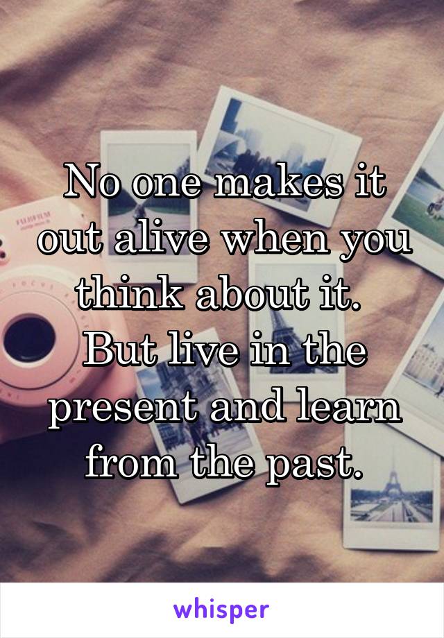 No one makes it out alive when you think about it. 
But live in the present and learn from the past.