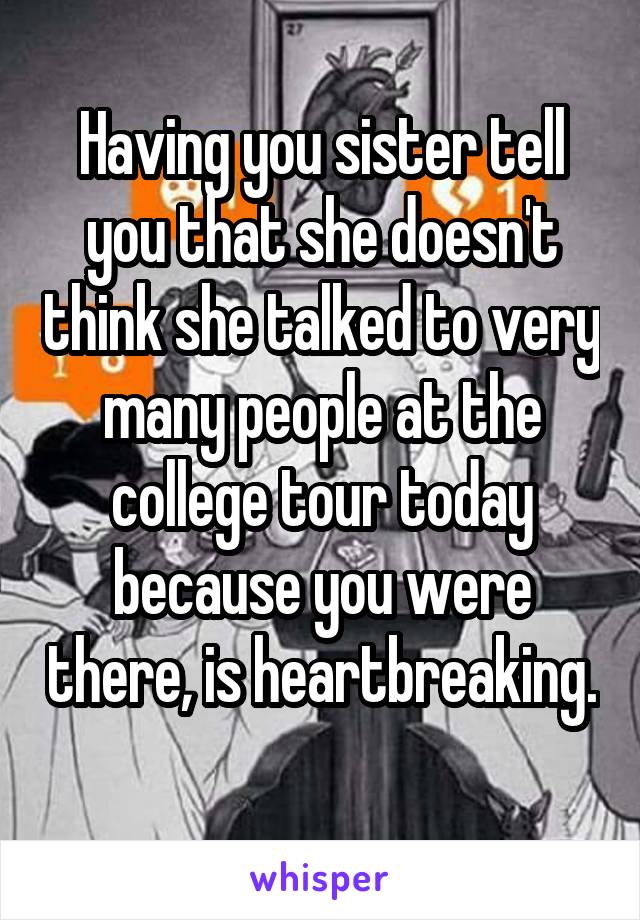 Having you sister tell you that she doesn't think she talked to very many people at the college tour today because you were there, is heartbreaking. 