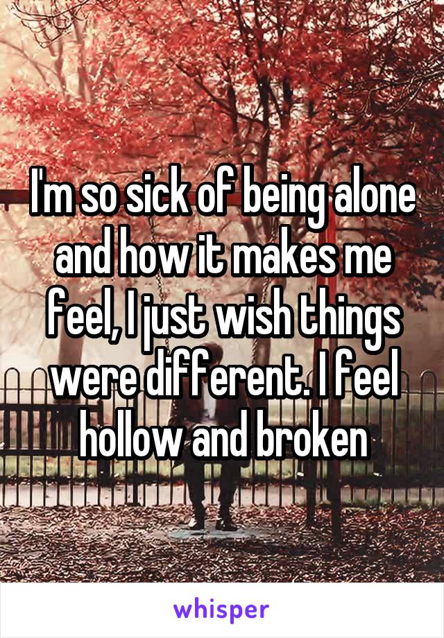 I'm so sick of being alone and how it makes me feel, I just wish things were different. I feel hollow and broken