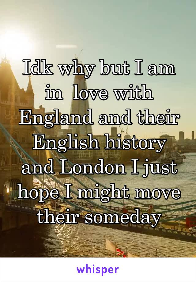 Idk why but I am in  love with England and their English history and London I just hope I might move their someday