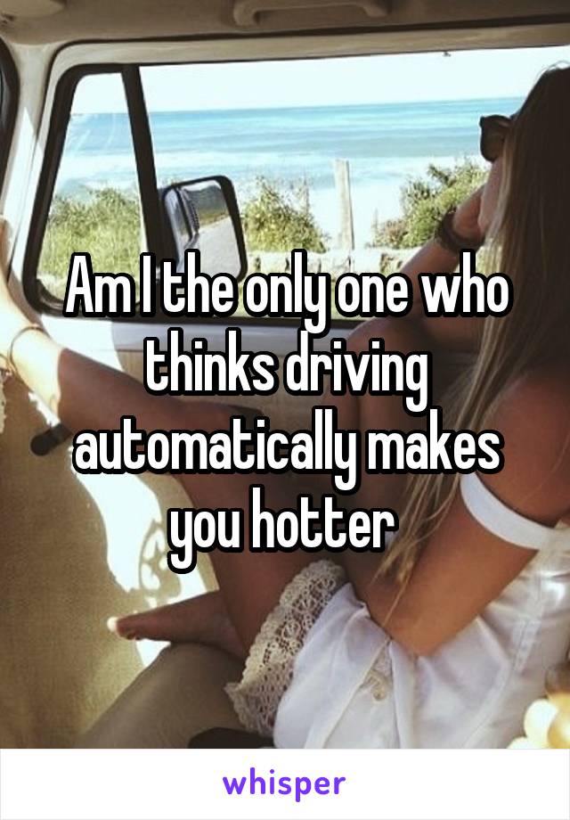 Am I the only one who thinks driving automatically makes you hotter 