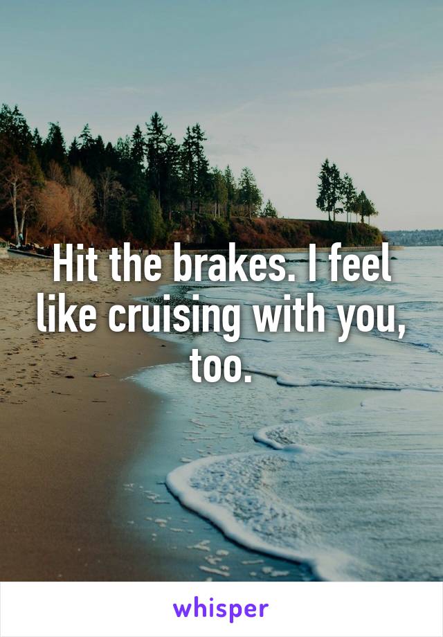 Hit the brakes. I feel like cruising with you, too.