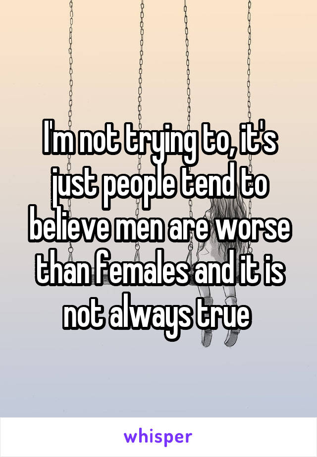 I'm not trying to, it's just people tend to believe men are worse than females and it is not always true 