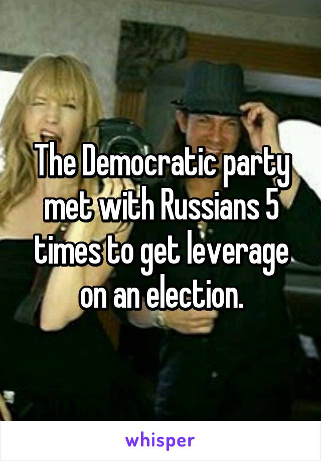 The Democratic party met with Russians 5 times to get leverage on an election.