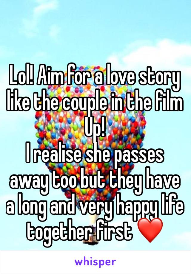 Lol! Aim for a love story like the couple in the film Up!
I realise she passes away too but they have a long and very happy life together first ❤