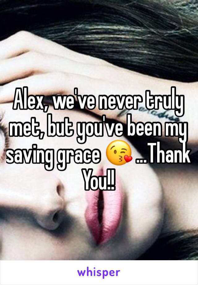 Alex, we've never truly met, but you've been my saving grace 😘 ...Thank You!!