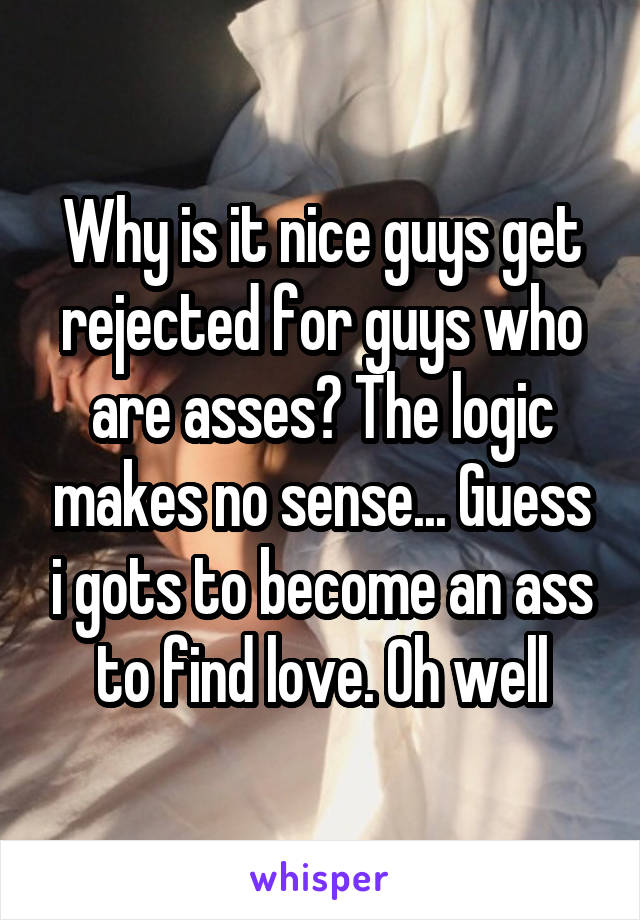 Why is it nice guys get rejected for guys who are asses? The logic makes no sense... Guess i gots to become an ass to find love. Oh well